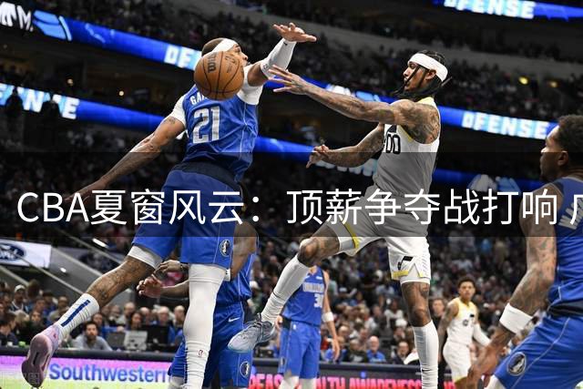 CBA夏窗风云：顶薪争夺战打响 广东双子星陷转会传闻